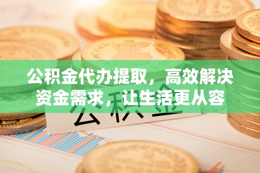 石岐公积金代办提取，高效解决资金需求，让生活更从容