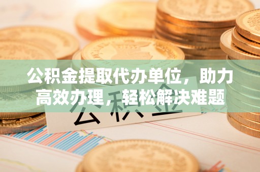 石岐公积金提取代办单位，助力高效办理，轻松解决难题