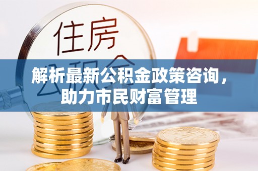 石岐解析最新公积金政策咨询，助力市民财富管理