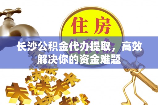 石岐长沙公积金代办提取，高效解决你的资金难题